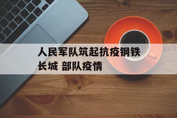 人民军队筑起抗疫钢铁长城 部队疫情