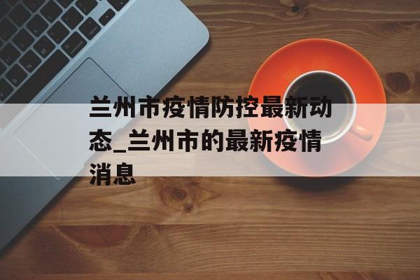 兰州市疫情防控最新动态_兰州市的最新疫情消息