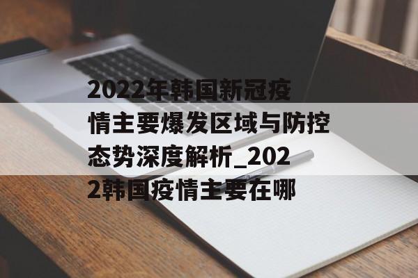 2022年韩国新冠疫情主要爆发区域与防控态势深度解析_2022韩国疫情主要在哪