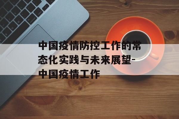 中国疫情防控工作的常态化实践与未来展望-中国疫情工作