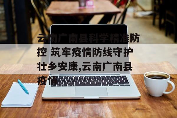 云南广南县科学精准防控 筑牢疫情防线守护壮乡安康,云南广南县疫情