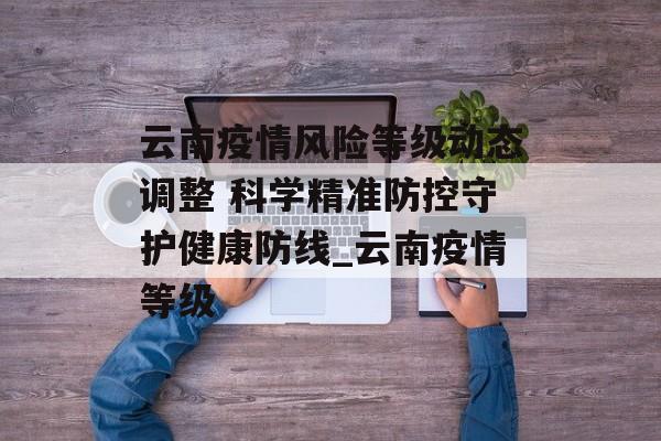 云南疫情风险等级动态调整 科学精准防控守护健康防线_云南疫情等级