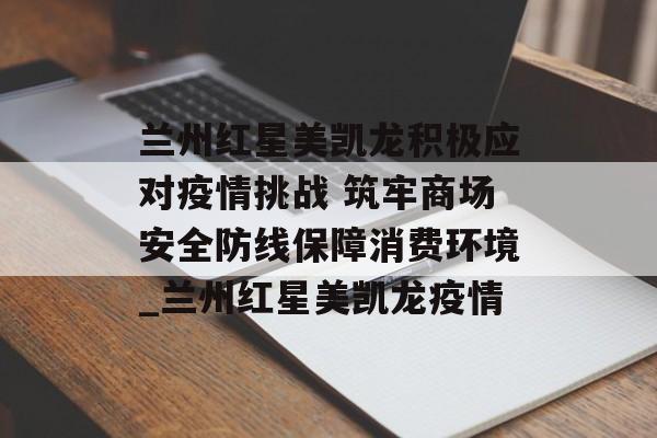 兰州红星美凯龙积极应对疫情挑战 筑牢商场安全防线保障消费环境_兰州红星美凯龙疫情