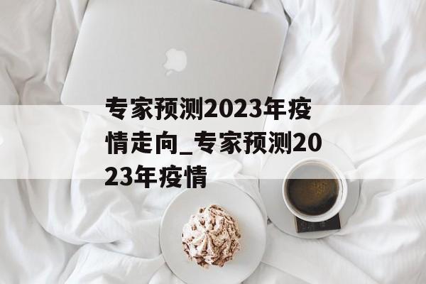 专家预测2023年疫情走向_专家预测2023年疫情