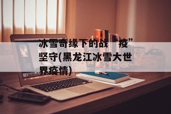 冰雪奇缘下的战“疫”坚守(黑龙江冰雪大世界疫情)