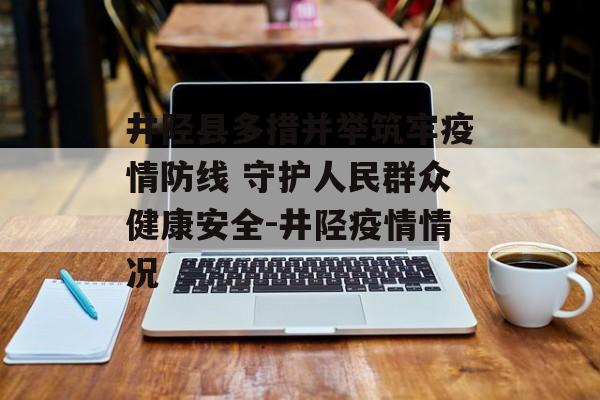 井陉县多措并举筑牢疫情防线 守护人民群众健康安全-井陉疫情情况