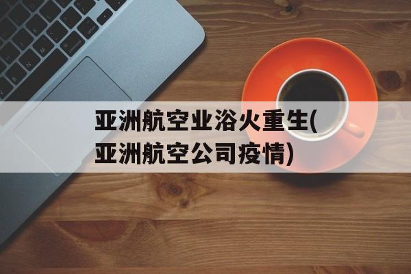 亚洲航空业浴火重生(亚洲航空公司疫情) 亚洲航空业浴火重生(亚洲航空公司疫情)