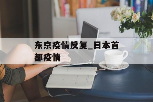 东京疫情反复_日本首都疫情 东京疫情反复_日本首都疫情