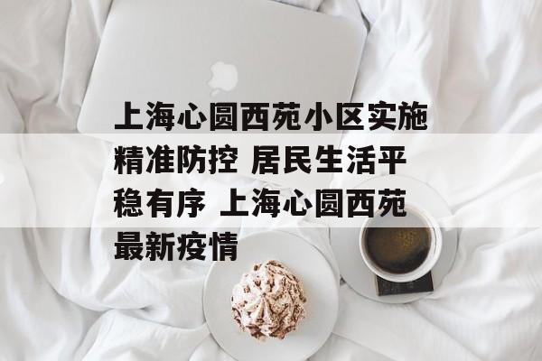 上海心圆西苑小区实施精准防控 居民生活平稳有序 上海心圆西苑最新疫情
