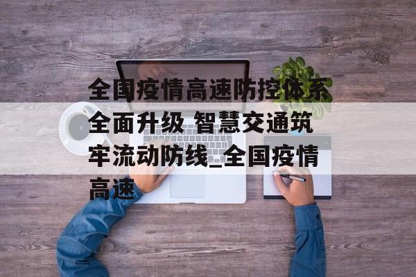 全国疫情高速防控体系全面升级 智慧交通筑牢流动防线_全国疫情高速