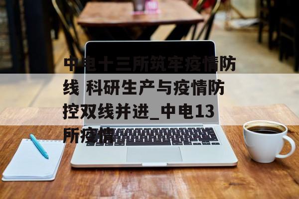 中电十三所筑牢疫情防线 科研生产与疫情防控双线并进_中电13所疫情 中电十三所筑牢疫情防线 科研生产与疫情防控双线并进_中电13所疫情
