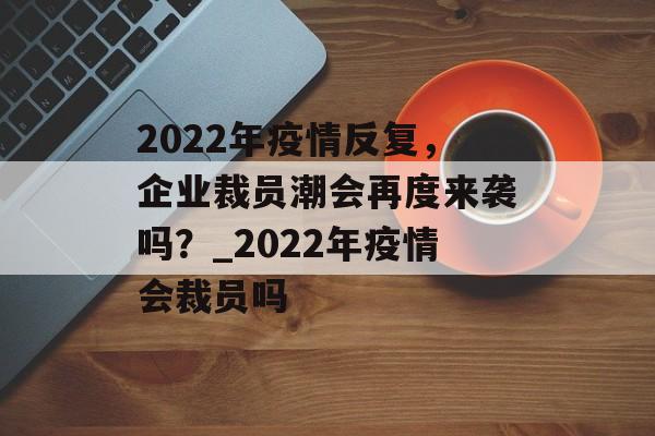 2022年疫情反复,企业裁员潮会再度来袭吗?_2022年疫情会裁员吗 2022年疫情反复,企业裁员潮会再度来袭吗?_2022年疫情会裁员吗