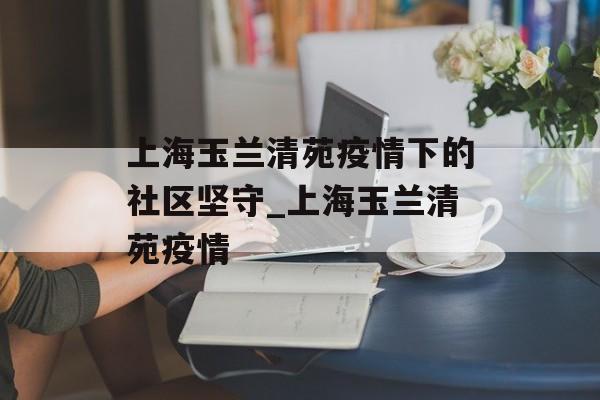 上海玉兰清苑疫情下的社区坚守_上海玉兰清苑疫情