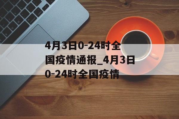 4月3日0-24时全国疫情通报_4月3日0-24时全国疫情 4月3日0-24时全国疫情通报_4月3日0-24时全国疫情