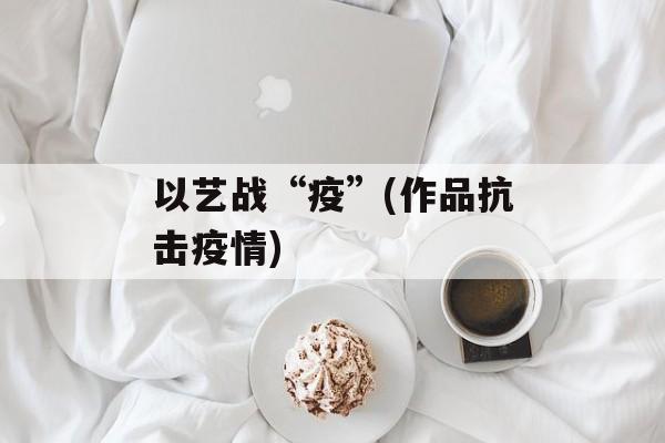 以艺战“疫”(作品抗击疫情) 以艺战“疫”(作品抗击疫情)