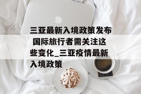 三亚最新入境政策发布 国际旅行者需关注这些变化_三亚疫情最新入境政策 三亚最新入境政策发布 国际旅行者需关注这些变化_三亚疫情最新入境政策