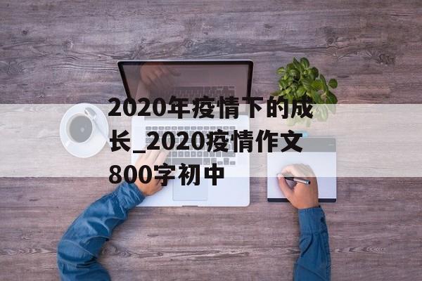 2020年疫情下的成长_2020疫情作文800字初中