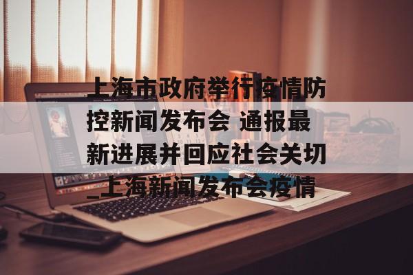 上海市政府举行疫情防控新闻发布会 通报最新进展并回应社会关切_上海新闻发布会疫情