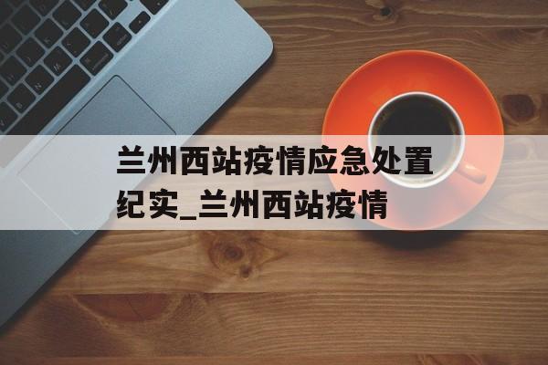 兰州西站疫情应急处置纪实_兰州西站疫情