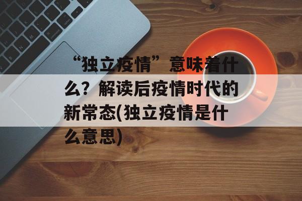 “独立疫情”意味着什么？解读后疫情时代的新常态(独立疫情是什么意思)