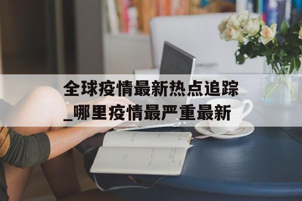 全球疫情最新热点追踪_哪里疫情最严重最新