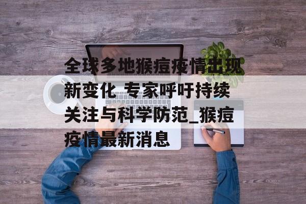 全球多地猴痘疫情出现新变化 专家呼吁持续关注与科学防范_猴痘疫情最新消息