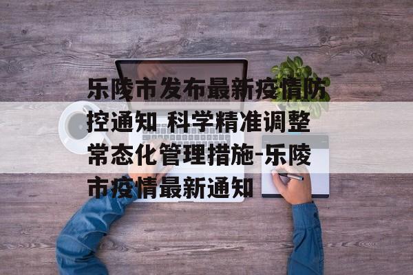 乐陵市发布最新疫情防控通知 科学精准调整常态化管理措施-乐陵市疫情最新通知