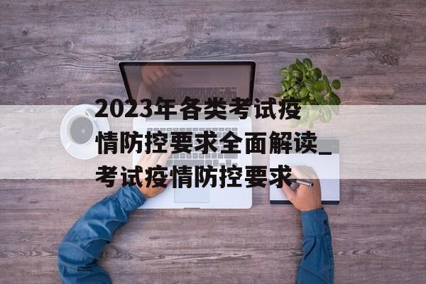 2023年各类考试疫情防控要求全面解读_考试疫情防控要求