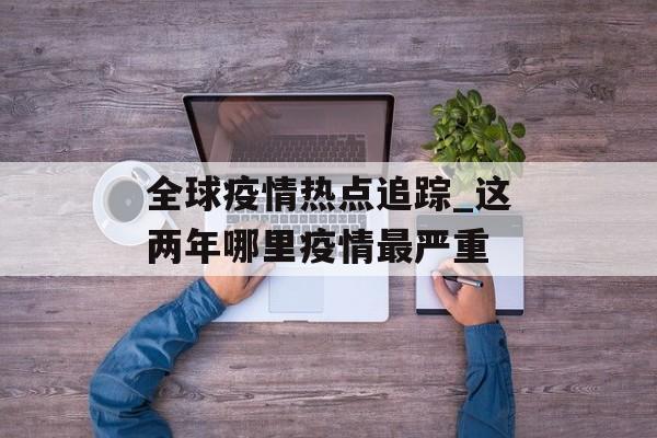 全球疫情热点追踪_这两年哪里疫情最严重