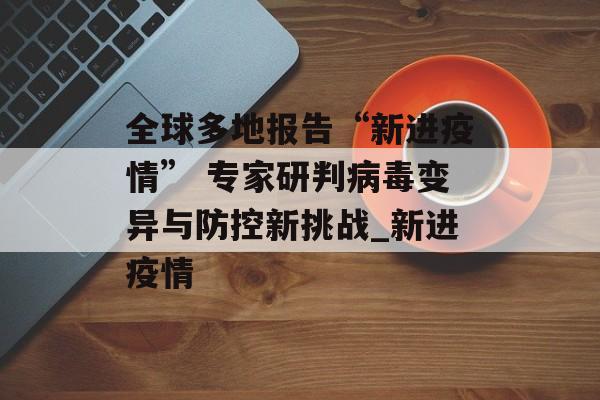 全球多地报告“新进疫情” 专家研判病毒变异与防控新挑战_新进疫情