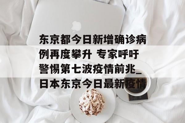 东京都今日新增确诊病例再度攀升 专家呼吁警惕第七波疫情前兆_日本东京今日最新疫情