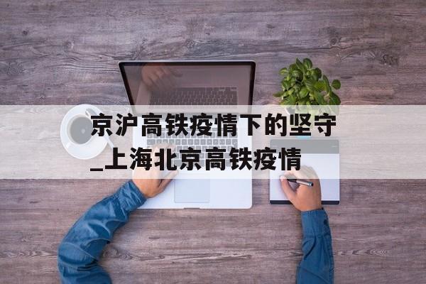 京沪高铁疫情下的坚守_上海北京高铁疫情