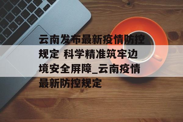 云南发布最新疫情防控规定 科学精准筑牢边境安全屏障_云南疫情最新防控规定