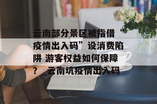 云南部分景区被指借“疫情出入码”设消费陷阱 游客权益如何保障？_云南坑疫情出入码