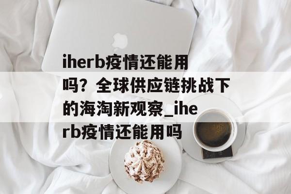 iherb疫情还能用吗？全球供应链挑战下的海淘新观察_iherb疫情还能用吗