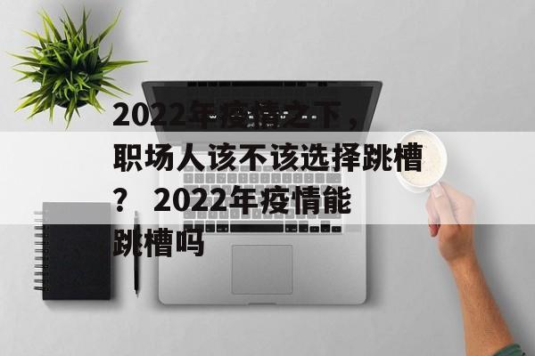 2022年疫情之下，职场人该不该选择跳槽？ 2022年疫情能跳槽吗