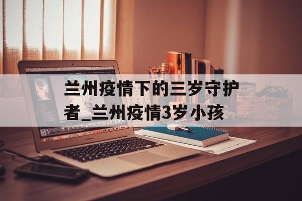 兰州疫情下的三岁守护者_兰州疫情3岁小孩