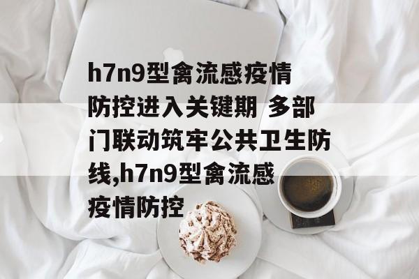 h7n9型禽流感疫情防控进入关键期 多部门联动筑牢公共卫生防线,h7n9型禽流感疫情防控