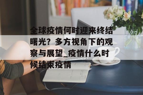 全球疫情何时迎来终结曙光？多方视角下的观察与展望_疫情什么时候结束疫情
