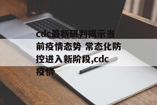 cdc最新研判揭示当前疫情态势 常态化防控进入新阶段,cdc疫情