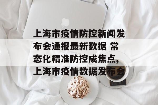 上海市疫情防控新闻发布会通报最新数据 常态化精准防控成焦点,上海市疫情数据发布会