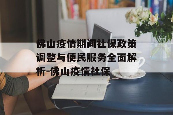 佛山疫情期间社保政策调整与便民服务全面解析-佛山疫情社保
