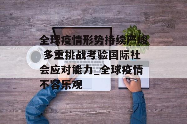 全球疫情形势持续严峻 多重挑战考验国际社会应对能力_全球疫情不容乐观