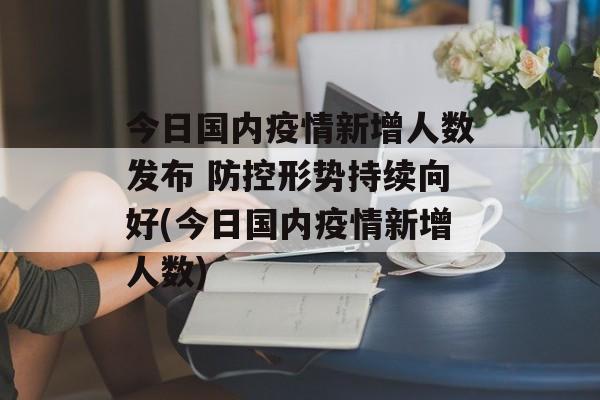 今日国内疫情新增人数发布 防控形势持续向好(今日国内疫情新增人数)