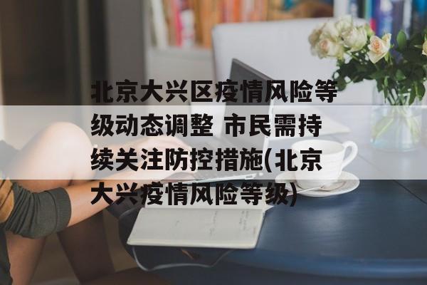 北京大兴区疫情风险等级动态调整 市民需持续关注防控措施(北京大兴疫情风险等级)