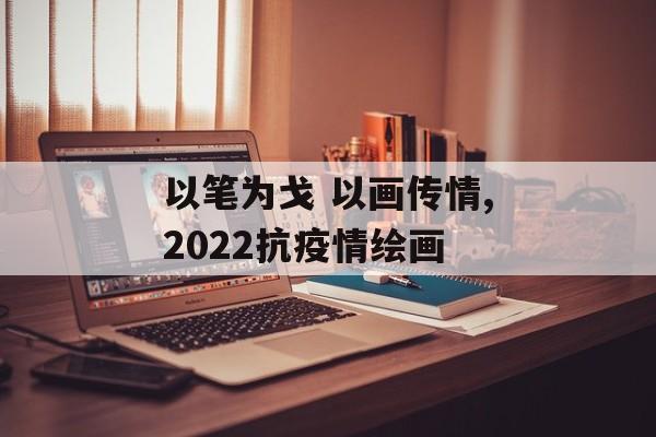 以笔为戈 以画传情,2022抗疫情绘画