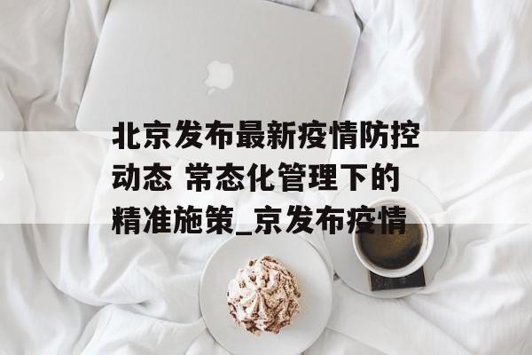 北京发布最新疫情防控动态 常态化管理下的精准施策_京发布疫情