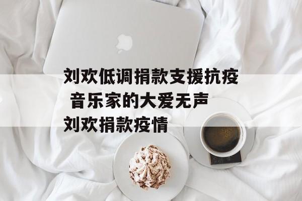 刘欢低调捐款支援抗疫 音乐家的大爱无声 刘欢捐款疫情