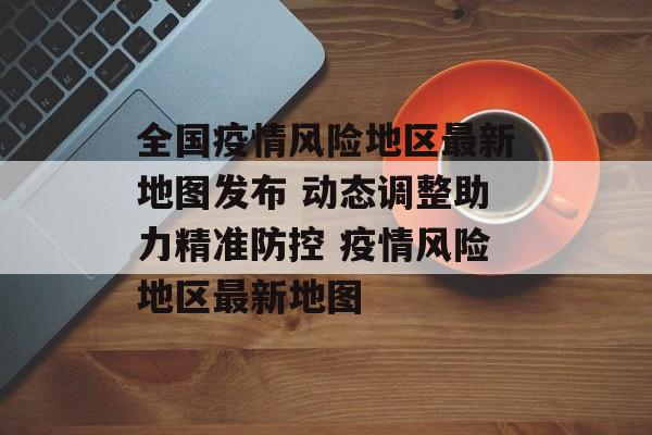 全国疫情风险地区最新地图发布 动态调整助力精准防控 疫情风险地区最新地图