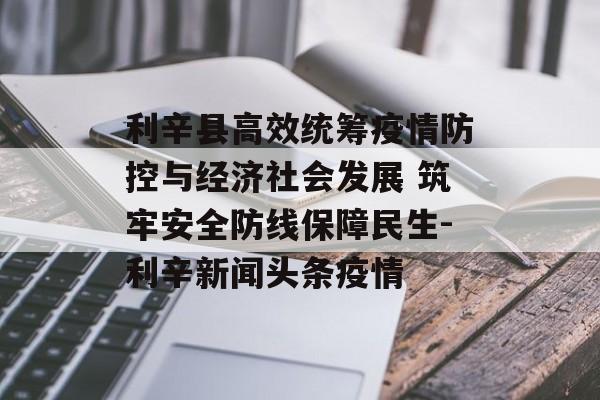 利辛县高效统筹疫情防控与经济社会发展 筑牢安全防线保障民生-利辛新闻头条疫情